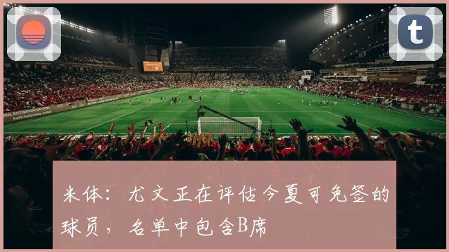 米体：尤文正在评估今夏可免签的球员，名单中包含B席