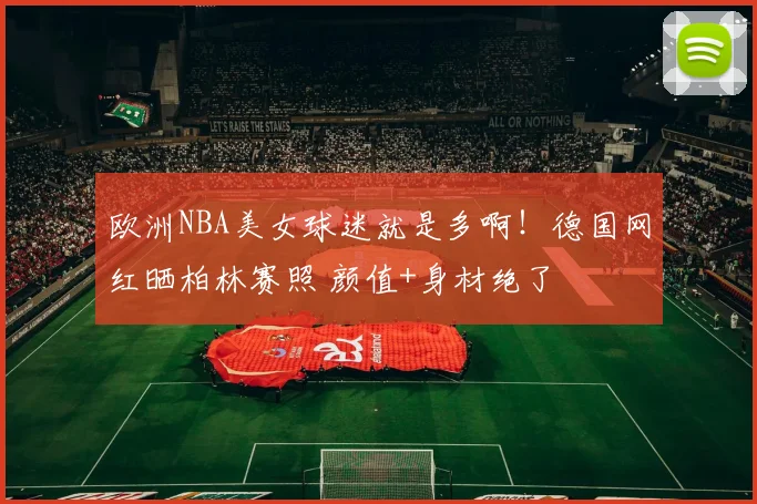 欧洲NBA美女球迷就是多啊！德国网红晒柏林赛照 颜值+身材绝了